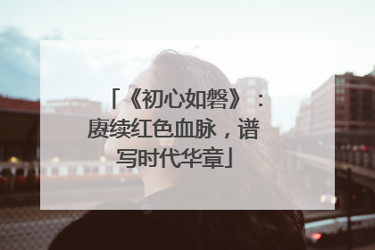 《初心如磐》：赓续红色血脉，谱写时代华章