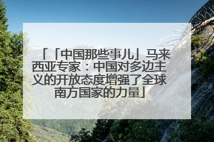 「中国那些事儿」马来西亚专家：中国对多边主义的开放态度增强了全球南方国家的力量
