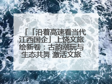 「沿着高速看当代江西国企」上饶文旅绘新卷：古韵潮玩与生态共舞 激活文旅产业新动能