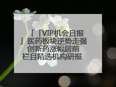 「VIP机会日报」医药板块逆势走强 创新药涨幅居前 栏目精选机构研报 优质公司区间最高涨34.9%