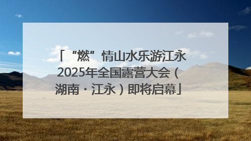 “燃”情山水乐游江永 2025年全国露营大会（湖南・江永）即将启幕