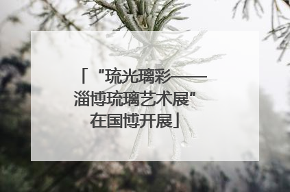 “琉光璃彩——淄博琉璃艺术展”在国博开展