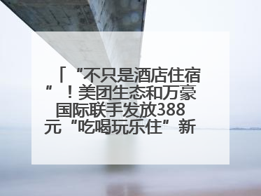 “不只是酒店住宿”！美团生态和万豪国际联手发放388元“吃喝玩乐住”新会员礼包