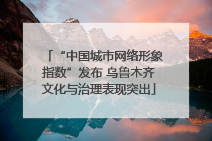 “中国城市网络形象指数”发布 乌鲁木齐文化与治理表现突出