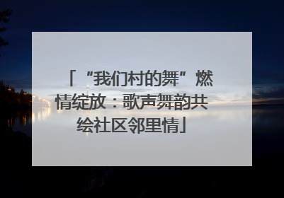 “我们村的舞”燃情绽放：歌声舞韵共绘社区邻里情