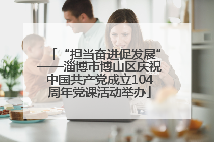 “担当奋进促发展”——淄博市博山区庆祝中国共产党成立104周年党课活动举办