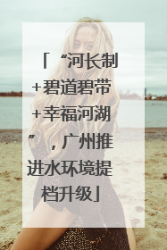 “河长制+碧道碧带+幸福河湖”，广州推进水环境提档升级