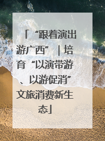 “跟着演出游广西”｜培育“以演带游、以游促消”文旅消费新生态