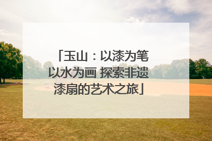 玉山：以漆为笔 以水为画 探索非遗漆扇的艺术之旅