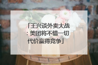 王兴谈外卖大战：美团将不惜一切代价赢得竞争