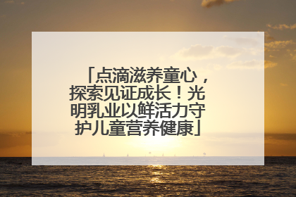 点滴滋养童心，探索见证成长！光明乳业以鲜活力守护儿童营养健康