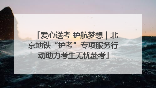 爱心送考 护航梦想｜北京地铁“护考”专项服务行动助力考生无忧赴考