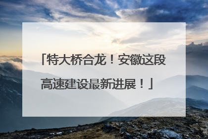 特大桥合龙！安徽这段高速建设最新进展！