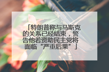 特朗普称与马斯克的关系已经结束，警告他若资助民主党将面临“严重后果”