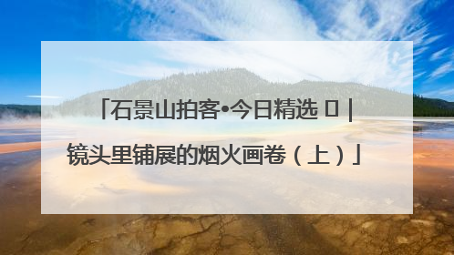 石景山拍客•今日精选 ㉓｜镜头里铺展的烟火画卷（上）