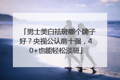 男士美白祛斑哪个牌子好？央视公认前十强，40+也能轻松淡斑