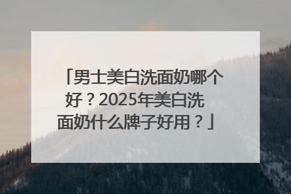 男士美白洗面奶哪个好？2025年美白洗面奶什么牌子好用？