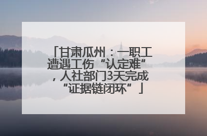 甘肃瓜州：一职工遭遇工伤“认定难”，人社部门3天完成“证据链闭环”