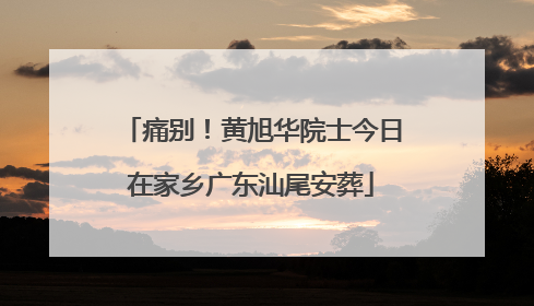 痛别！黄旭华院士今日在家乡广东汕尾安葬