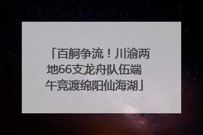 百舸争流！川渝两地66支龙舟队伍端午竞渡绵阳仙海湖