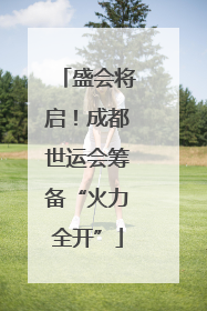 盛会将启！成都世运会筹备“火力全开”