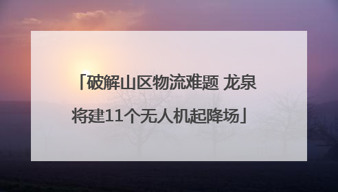 破解山区物流难题 龙泉将建11个无人机起降场