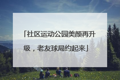 社区运动公园美颜再升级，老友球局约起来