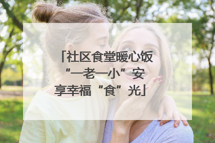 社区食堂暖心饭 “一老一小”安享幸福“食”光
