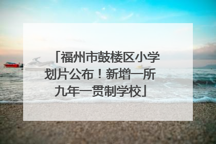 福州市鼓楼区小学划片公布！新增一所九年一贯制学校