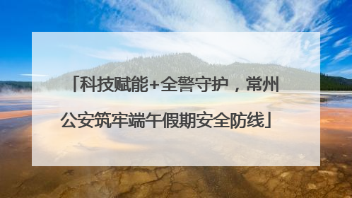 科技赋能+全警守护，常州公安筑牢端午假期安全防线