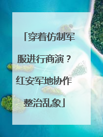穿着仿制军服进行商演？红安军地协作整治乱象
