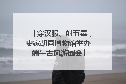 穿汉服、射五毒，史家胡同博物馆举办端午古风游园会