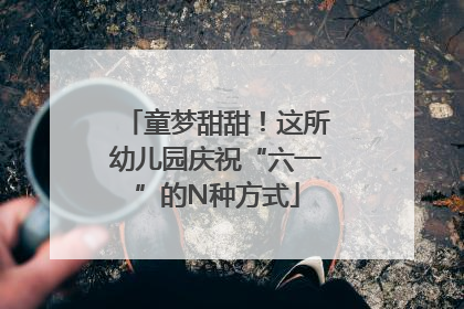 童梦甜甜！这所幼儿园庆祝“六一”的N种方式