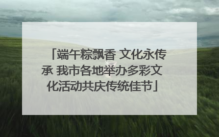 端午粽飘香 文化永传承 我市各地举办多彩文化活动共庆传统佳节