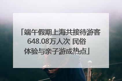 端午假期上海共接待游客648.08万人次 民俗体验与亲子游成热点