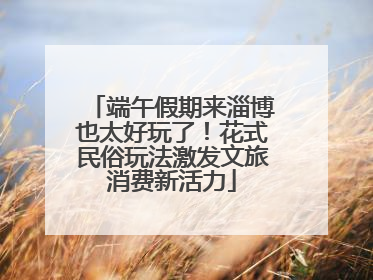 端午假期来淄博也太好玩了！花式民俗玩法激发文旅消费新活力