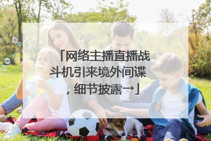 网络主播直播战斗机引来境外间谍，细节披露→
