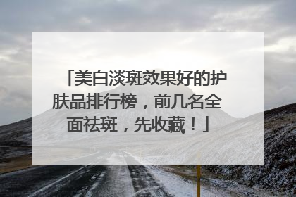 美白淡斑效果好的护肤品排行榜，前几名全面祛斑，先收藏！