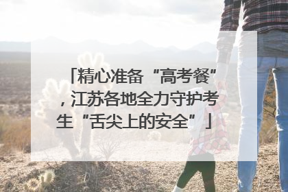 精心准备“高考餐”，江苏各地全力守护考生“舌尖上的安全”