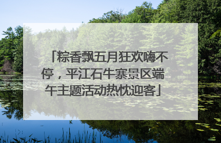 粽香飘五月狂欢嗨不停，平江石牛寨景区端午主题活动热忱迎客