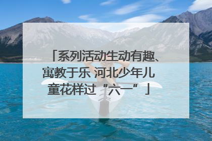系列活动生动有趣、寓教于乐 河北少年儿童花样过“六一”