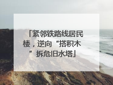 紧邻铁路线居民楼，逆向“搭积木”拆危旧水塔