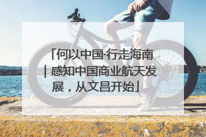 何以中国·行走海南｜感知中国商业航天发展，从文昌开始