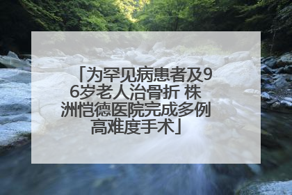 为罕见病患者及96岁老人治骨折 株洲恺德医院完成多例高难度手术