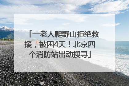 一老人爬野山拒绝救援，被困4天！北京四个消防站出动搜寻