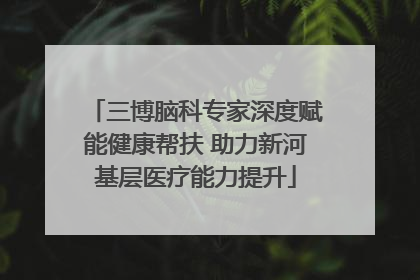 三博脑科专家深度赋能健康帮扶 助力新河基层医疗能力提升
