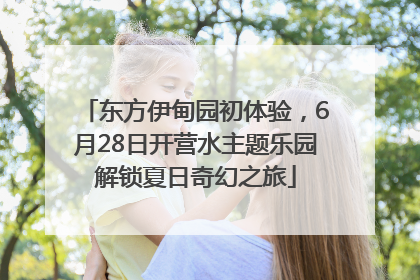东方伊甸园初体验，6月28日开营水主题乐园解锁夏日奇幻之旅