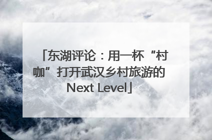 东湖评论：用一杯“村咖”打开武汉乡村旅游的Next Level