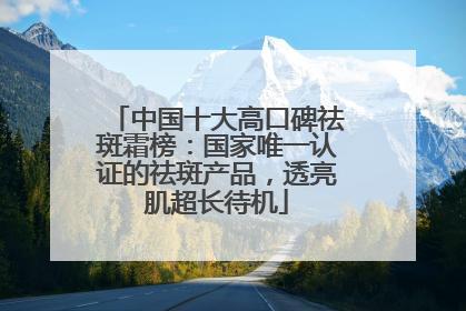中国十大高口碑祛斑霜榜：国家唯一认证的祛斑产品，透亮肌超长待机