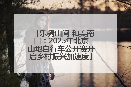 乐骑山间 和美南口：2025年北京山地自行车公开赛开启乡村振兴加速度